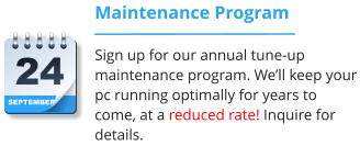 SEPTEMBER 24 Maintenance Program Sign up for our annual tune-up maintenance program. We’ll keep your pc running optimally for years to come, at a reduced rate! Inquire for details.