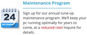 SEPTEMBER 24 Maintenance Program Sign up for our annual tune-up maintenance program. We’ll keep your pc running optimally for years to come, at a reduced rate! Inquire for details.