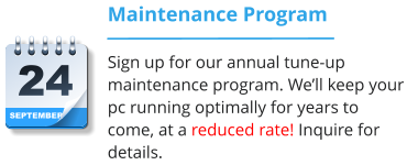 SEPTEMBER 24 Maintenance Program Sign up for our annual tune-up maintenance program. We’ll keep your pc running optimally for years to come, at a reduced rate! Inquire for details.