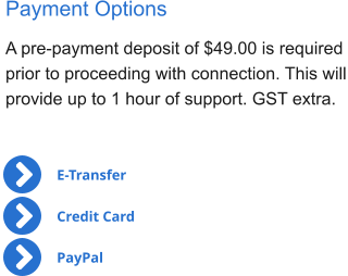 Payment Options A pre-payment deposit of $49.00 is required  prior to proceeding with connection. This will provide up to 1 hour of support. GST extra. E-Transfer Credit Card PayPal